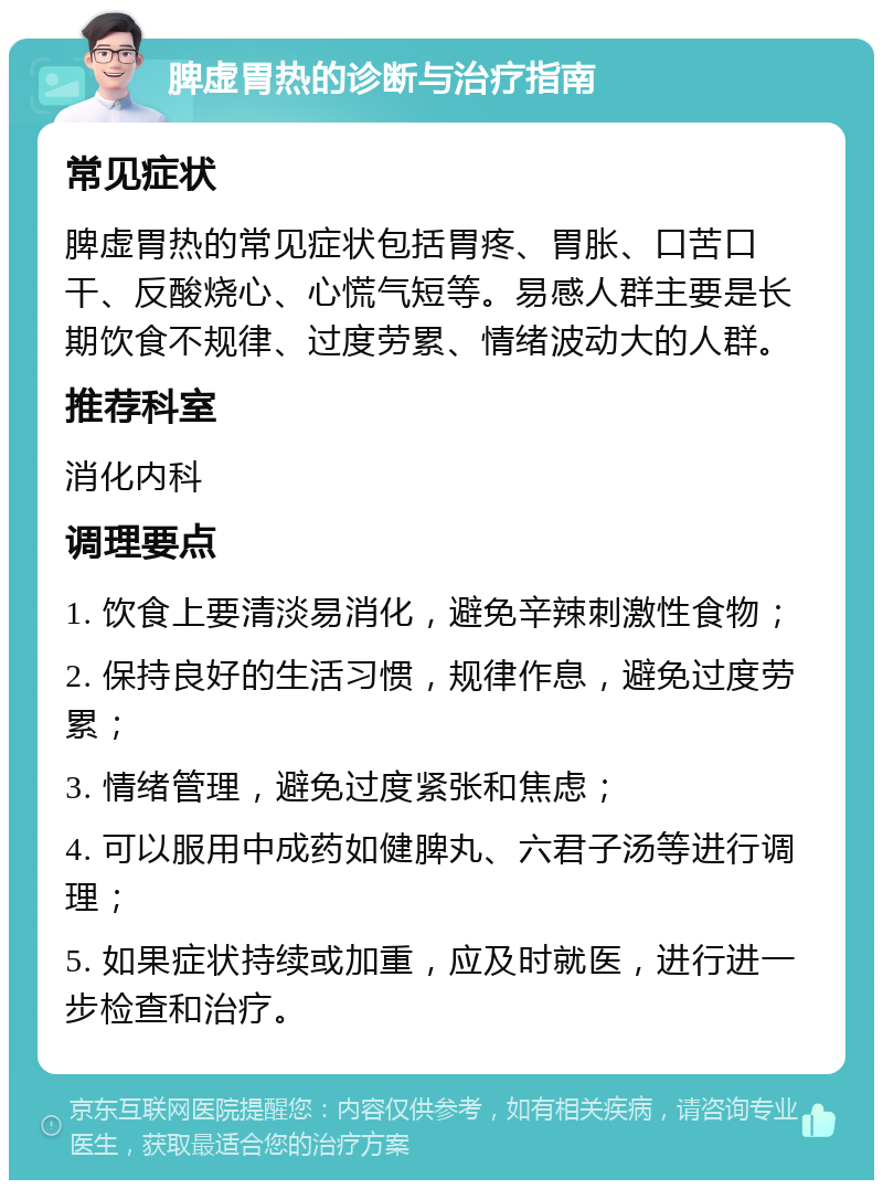 脾虚胃热的诊断与治疗指南 常见症状 脾虚胃热的常见症状包括胃疼、胃胀、口苦口干、反酸烧心、心慌气短等。易感人群主要是长期饮食不规律、过度劳累、情绪波动大的人群。 推荐科室 消化内科 调理要点 1. 饮食上要清淡易消化，避免辛辣刺激性食物； 2. 保持良好的生活习惯，规律作息，避免过度劳累； 3. 情绪管理，避免过度紧张和焦虑； 4. 可以服用中成药如健脾丸、六君子汤等进行调理； 5. 如果症状持续或加重，应及时就医，进行进一步检查和治疗。