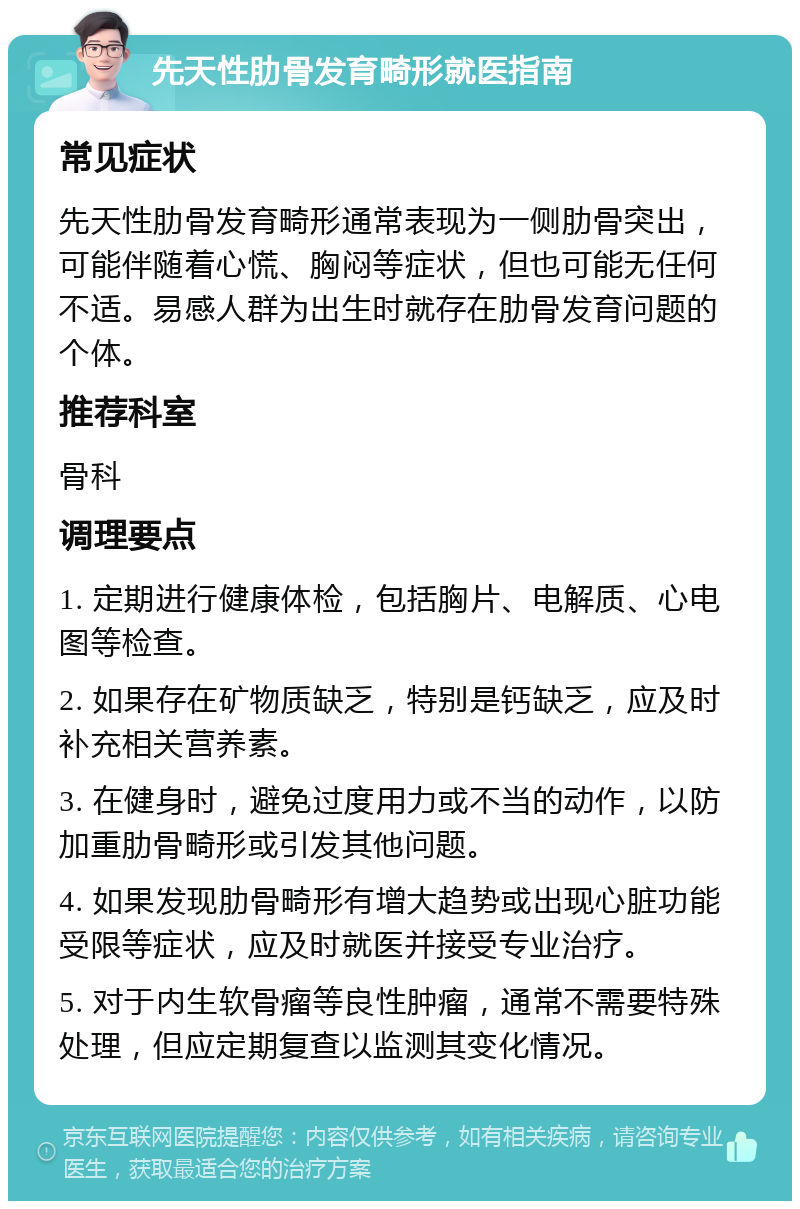 先天性肋骨发育畸形就医指南 常见症状 先天性肋骨发育畸形通常表现为一侧肋骨突出，可能伴随着心慌、胸闷等症状，但也可能无任何不适。易感人群为出生时就存在肋骨发育问题的个体。 推荐科室 骨科 调理要点 1. 定期进行健康体检，包括胸片、电解质、心电图等检查。 2. 如果存在矿物质缺乏，特别是钙缺乏，应及时补充相关营养素。 3. 在健身时，避免过度用力或不当的动作，以防加重肋骨畸形或引发其他问题。 4. 如果发现肋骨畸形有增大趋势或出现心脏功能受限等症状，应及时就医并接受专业治疗。 5. 对于内生软骨瘤等良性肿瘤，通常不需要特殊处理，但应定期复查以监测其变化情况。