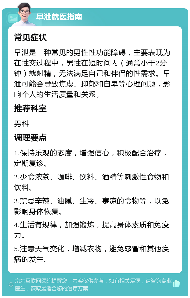 早泄就医指南 常见症状 早泄是一种常见的男性性功能障碍，主要表现为在性交过程中，男性在短时间内（通常小于2分钟）就射精，无法满足自己和伴侣的性需求。早泄可能会导致焦虑、抑郁和自卑等心理问题，影响个人的生活质量和关系。 推荐科室 男科 调理要点 1.保持乐观的态度，增强信心，积极配合治疗，定期复诊。 2.少食浓茶、咖啡、饮料、酒精等刺激性食物和饮料。 3.禁忌辛辣、油腻、生冷、寒凉的食物等，以免影响身体恢复。 4.生活有规律，加强锻炼，提高身体素质和免疫力。 5.注意天气变化，增减衣物，避免感冒和其他疾病的发生。