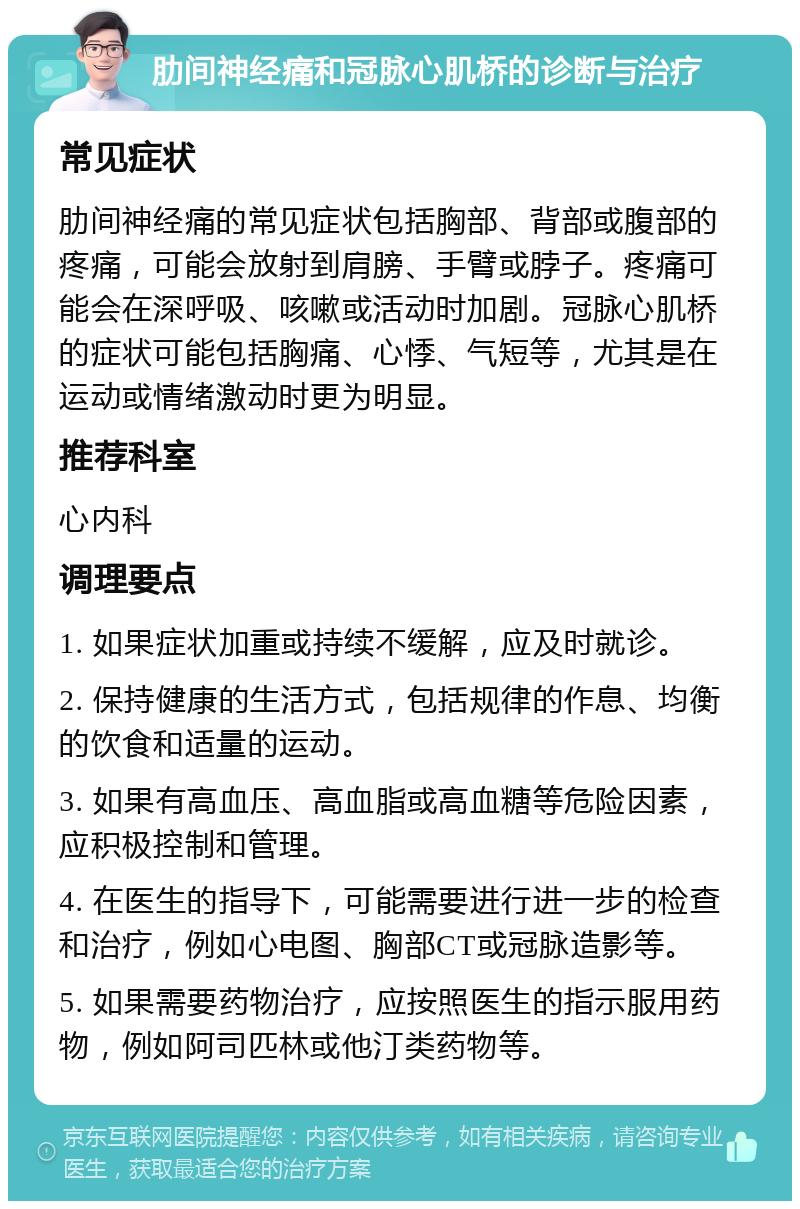 肋间神经痛和冠脉心肌桥的诊断与治疗 常见症状 肋间神经痛的常见症状包括胸部、背部或腹部的疼痛，可能会放射到肩膀、手臂或脖子。疼痛可能会在深呼吸、咳嗽或活动时加剧。冠脉心肌桥的症状可能包括胸痛、心悸、气短等，尤其是在运动或情绪激动时更为明显。 推荐科室 心内科 调理要点 1. 如果症状加重或持续不缓解，应及时就诊。 2. 保持健康的生活方式，包括规律的作息、均衡的饮食和适量的运动。 3. 如果有高血压、高血脂或高血糖等危险因素，应积极控制和管理。 4. 在医生的指导下，可能需要进行进一步的检查和治疗，例如心电图、胸部CT或冠脉造影等。 5. 如果需要药物治疗，应按照医生的指示服用药物，例如阿司匹林或他汀类药物等。