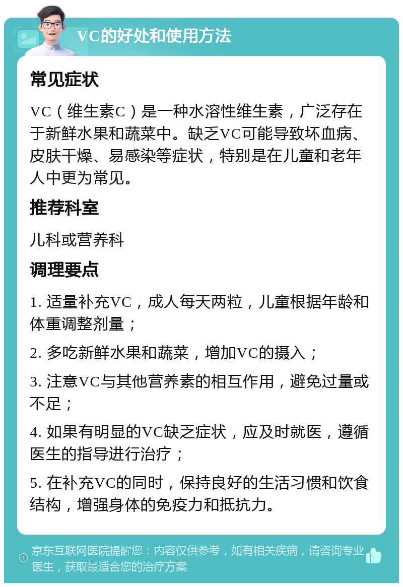 VC的好处和使用方法 常见症状 VC（维生素C）是一种水溶性维生素，广泛存在于新鲜水果和蔬菜中。缺乏VC可能导致坏血病、皮肤干燥、易感染等症状，特别是在儿童和老年人中更为常见。 推荐科室 儿科或营养科 调理要点 1. 适量补充VC，成人每天两粒，儿童根据年龄和体重调整剂量； 2. 多吃新鲜水果和蔬菜，增加VC的摄入； 3. 注意VC与其他营养素的相互作用，避免过量或不足； 4. 如果有明显的VC缺乏症状，应及时就医，遵循医生的指导进行治疗； 5. 在补充VC的同时，保持良好的生活习惯和饮食结构，增强身体的免疫力和抵抗力。