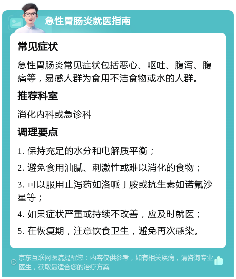 急性胃肠炎就医指南 常见症状 急性胃肠炎常见症状包括恶心、呕吐、腹泻、腹痛等，易感人群为食用不洁食物或水的人群。 推荐科室 消化内科或急诊科 调理要点 1. 保持充足的水分和电解质平衡； 2. 避免食用油腻、刺激性或难以消化的食物； 3. 可以服用止泻药如洛哌丁胺或抗生素如诺氟沙星等； 4. 如果症状严重或持续不改善，应及时就医； 5. 在恢复期，注意饮食卫生，避免再次感染。