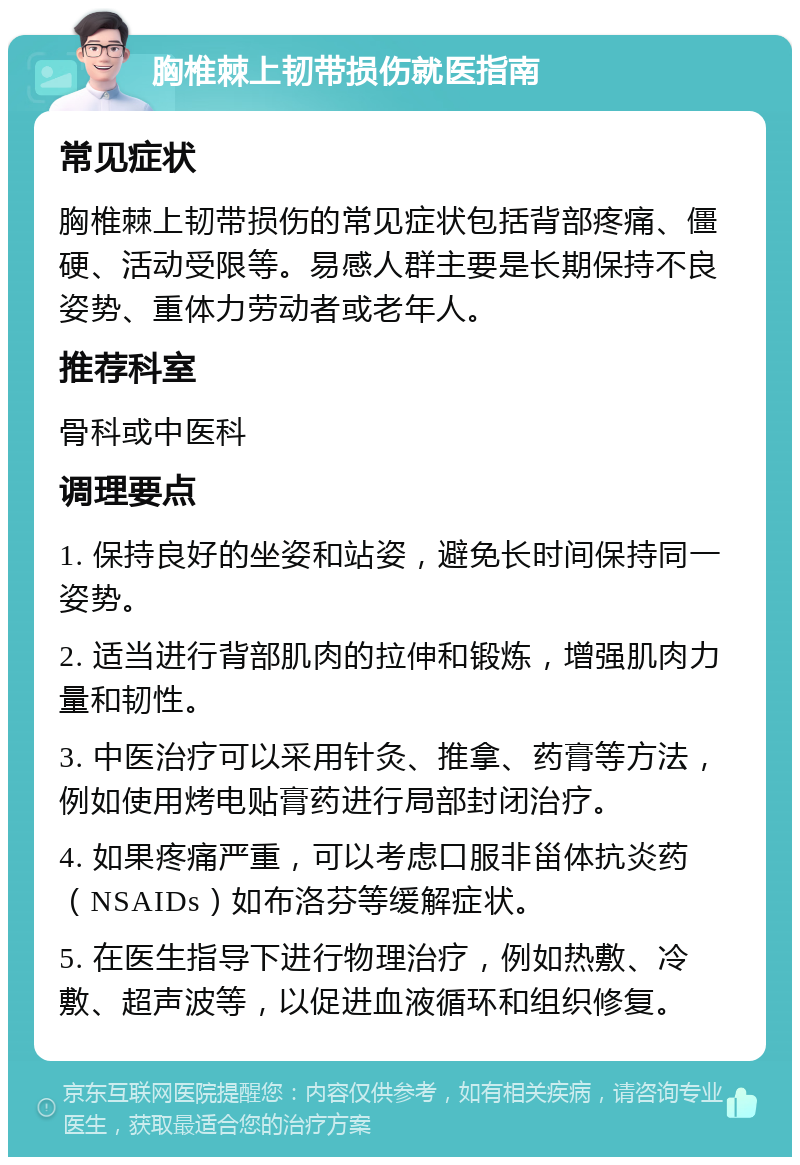 胸椎棘上韧带损伤就医指南 常见症状 胸椎棘上韧带损伤的常见症状包括背部疼痛、僵硬、活动受限等。易感人群主要是长期保持不良姿势、重体力劳动者或老年人。 推荐科室 骨科或中医科 调理要点 1. 保持良好的坐姿和站姿，避免长时间保持同一姿势。 2. 适当进行背部肌肉的拉伸和锻炼，增强肌肉力量和韧性。 3. 中医治疗可以采用针灸、推拿、药膏等方法，例如使用烤电贴膏药进行局部封闭治疗。 4. 如果疼痛严重，可以考虑口服非甾体抗炎药（NSAIDs）如布洛芬等缓解症状。 5. 在医生指导下进行物理治疗，例如热敷、冷敷、超声波等，以促进血液循环和组织修复。