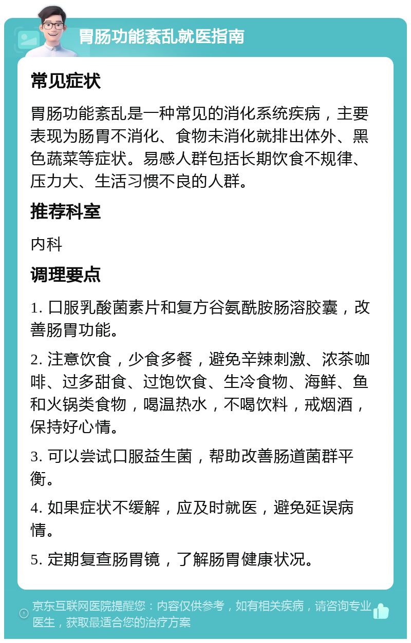 胃肠功能紊乱就医指南 常见症状 胃肠功能紊乱是一种常见的消化系统疾病，主要表现为肠胃不消化、食物未消化就排出体外、黑色蔬菜等症状。易感人群包括长期饮食不规律、压力大、生活习惯不良的人群。 推荐科室 内科 调理要点 1. 口服乳酸菌素片和复方谷氨酰胺肠溶胶囊，改善肠胃功能。 2. 注意饮食，少食多餐，避免辛辣刺激、浓茶咖啡、过多甜食、过饱饮食、生冷食物、海鲜、鱼和火锅类食物，喝温热水，不喝饮料，戒烟酒，保持好心情。 3. 可以尝试口服益生菌，帮助改善肠道菌群平衡。 4. 如果症状不缓解，应及时就医，避免延误病情。 5. 定期复查肠胃镜，了解肠胃健康状况。