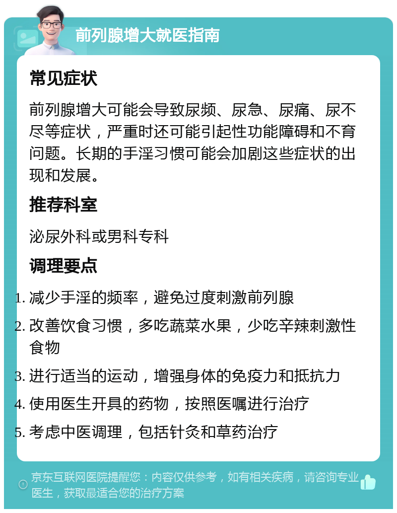 前列腺增大就医指南 常见症状 前列腺增大可能会导致尿频、尿急、尿痛、尿不尽等症状，严重时还可能引起性功能障碍和不育问题。长期的手淫习惯可能会加剧这些症状的出现和发展。 推荐科室 泌尿外科或男科专科 调理要点 减少手淫的频率，避免过度刺激前列腺 改善饮食习惯，多吃蔬菜水果，少吃辛辣刺激性食物 进行适当的运动，增强身体的免疫力和抵抗力 使用医生开具的药物，按照医嘱进行治疗 考虑中医调理，包括针灸和草药治疗