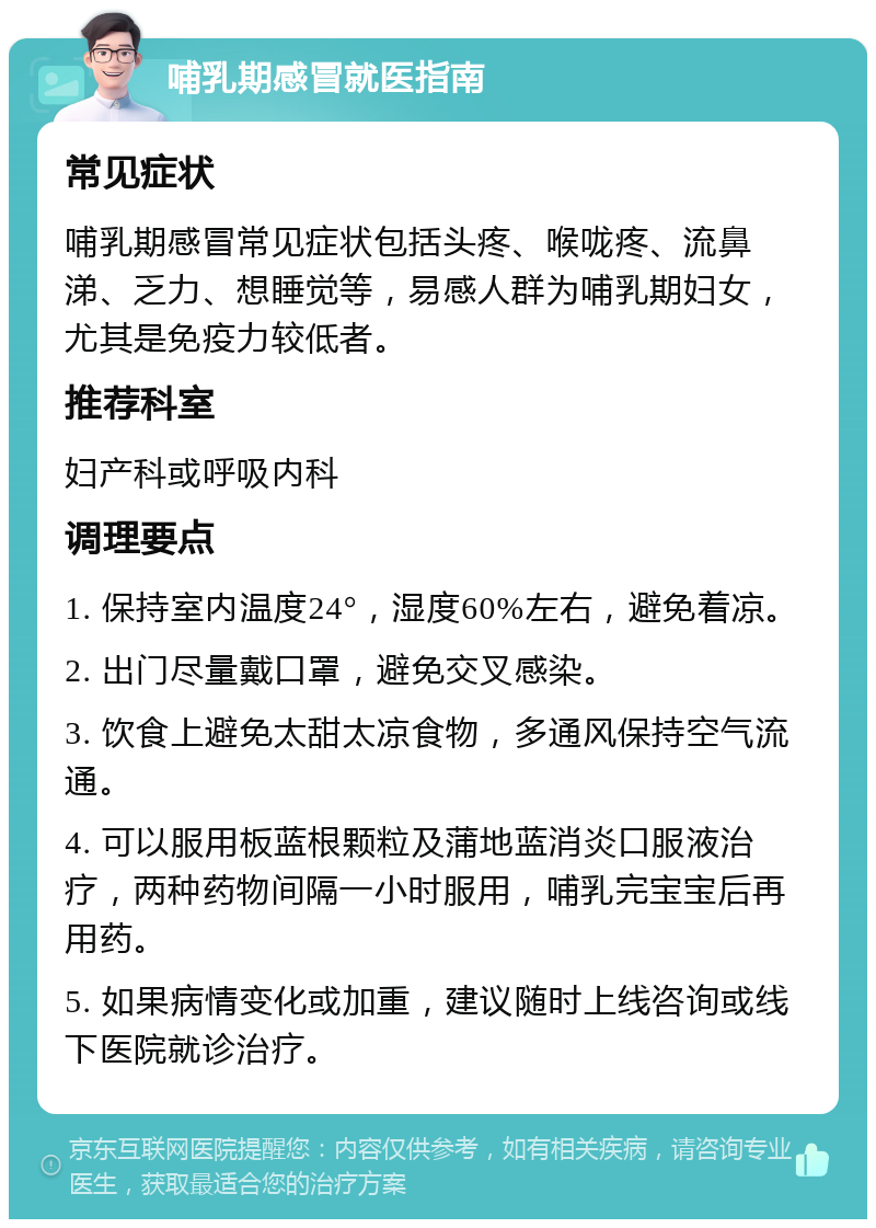 哺乳期感冒就医指南 常见症状 哺乳期感冒常见症状包括头疼、喉咙疼、流鼻涕、乏力、想睡觉等，易感人群为哺乳期妇女，尤其是免疫力较低者。 推荐科室 妇产科或呼吸内科 调理要点 1. 保持室内温度24°，湿度60%左右，避免着凉。 2. 出门尽量戴口罩，避免交叉感染。 3. 饮食上避免太甜太凉食物，多通风保持空气流通。 4. 可以服用板蓝根颗粒及蒲地蓝消炎口服液治疗，两种药物间隔一小时服用，哺乳完宝宝后再用药。 5. 如果病情变化或加重，建议随时上线咨询或线下医院就诊治疗。