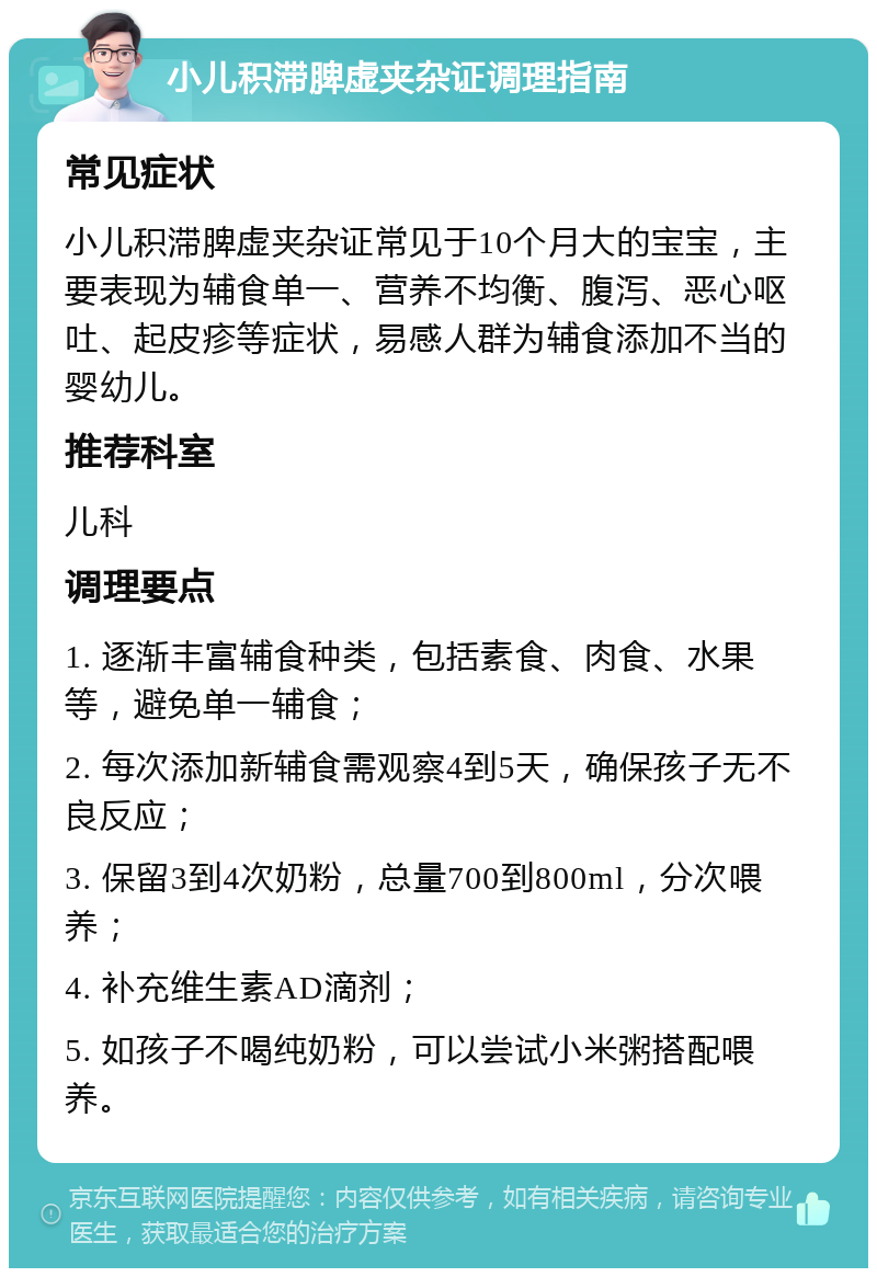 小儿积滞脾虚夹杂证调理指南 常见症状 小儿积滞脾虚夹杂证常见于10个月大的宝宝，主要表现为辅食单一、营养不均衡、腹泻、恶心呕吐、起皮疹等症状，易感人群为辅食添加不当的婴幼儿。 推荐科室 儿科 调理要点 1. 逐渐丰富辅食种类，包括素食、肉食、水果等，避免单一辅食； 2. 每次添加新辅食需观察4到5天，确保孩子无不良反应； 3. 保留3到4次奶粉，总量700到800ml，分次喂养； 4. 补充维生素AD滴剂； 5. 如孩子不喝纯奶粉，可以尝试小米粥搭配喂养。