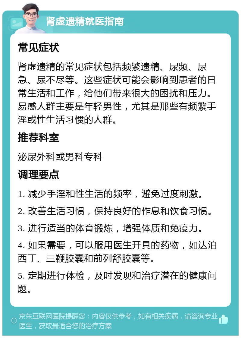 肾虚遗精就医指南 常见症状 肾虚遗精的常见症状包括频繁遗精、尿频、尿急、尿不尽等。这些症状可能会影响到患者的日常生活和工作，给他们带来很大的困扰和压力。易感人群主要是年轻男性，尤其是那些有频繁手淫或性生活习惯的人群。 推荐科室 泌尿外科或男科专科 调理要点 1. 减少手淫和性生活的频率，避免过度刺激。 2. 改善生活习惯，保持良好的作息和饮食习惯。 3. 进行适当的体育锻炼，增强体质和免疫力。 4. 如果需要，可以服用医生开具的药物，如达泊西丁、三鞭胶囊和前列舒胶囊等。 5. 定期进行体检，及时发现和治疗潜在的健康问题。