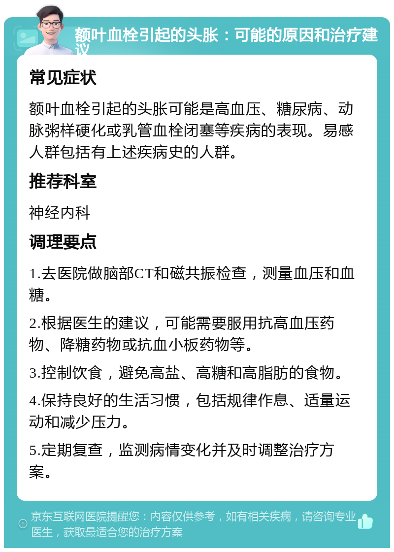 额叶血栓引起的头胀：可能的原因和治疗建议 常见症状 额叶血栓引起的头胀可能是高血压、糖尿病、动脉粥样硬化或乳管血栓闭塞等疾病的表现。易感人群包括有上述疾病史的人群。 推荐科室 神经内科 调理要点 1.去医院做脑部CT和磁共振检查，测量血压和血糖。 2.根据医生的建议，可能需要服用抗高血压药物、降糖药物或抗血小板药物等。 3.控制饮食，避免高盐、高糖和高脂肪的食物。 4.保持良好的生活习惯，包括规律作息、适量运动和减少压力。 5.定期复查，监测病情变化并及时调整治疗方案。