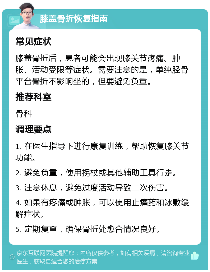 膝盖骨折恢复指南 常见症状 膝盖骨折后，患者可能会出现膝关节疼痛、肿胀、活动受限等症状。需要注意的是，单纯胫骨平台骨折不影响坐的，但要避免负重。 推荐科室 骨科 调理要点 1. 在医生指导下进行康复训练，帮助恢复膝关节功能。 2. 避免负重，使用拐杖或其他辅助工具行走。 3. 注意休息，避免过度活动导致二次伤害。 4. 如果有疼痛或肿胀，可以使用止痛药和冰敷缓解症状。 5. 定期复查，确保骨折处愈合情况良好。