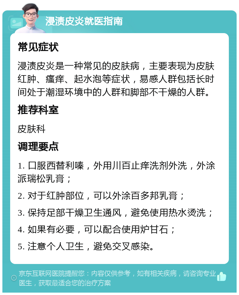 浸渍皮炎就医指南 常见症状 浸渍皮炎是一种常见的皮肤病，主要表现为皮肤红肿、瘙痒、起水泡等症状，易感人群包括长时间处于潮湿环境中的人群和脚部不干燥的人群。 推荐科室 皮肤科 调理要点 1. 口服西替利嗪，外用川百止痒洗剂外洗，外涂派瑞松乳膏； 2. 对于红肿部位，可以外涂百多邦乳膏； 3. 保持足部干燥卫生通风，避免使用热水烫洗； 4. 如果有必要，可以配合使用炉甘石； 5. 注意个人卫生，避免交叉感染。