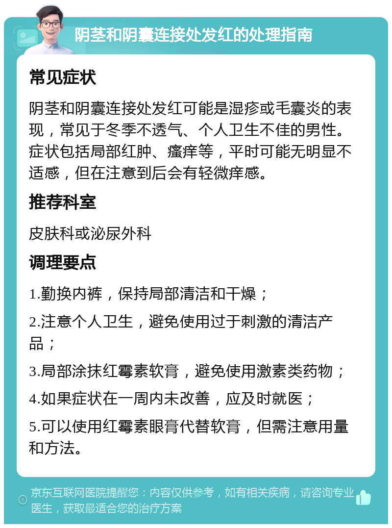 阴茎和阴囊连接处发红的处理指南 常见症状 阴茎和阴囊连接处发红可能是湿疹或毛囊炎的表现，常见于冬季不透气、个人卫生不佳的男性。症状包括局部红肿、瘙痒等，平时可能无明显不适感，但在注意到后会有轻微痒感。 推荐科室 皮肤科或泌尿外科 调理要点 1.勤换内裤，保持局部清洁和干燥； 2.注意个人卫生，避免使用过于刺激的清洁产品； 3.局部涂抹红霉素软膏，避免使用激素类药物； 4.如果症状在一周内未改善，应及时就医； 5.可以使用红霉素眼膏代替软膏，但需注意用量和方法。