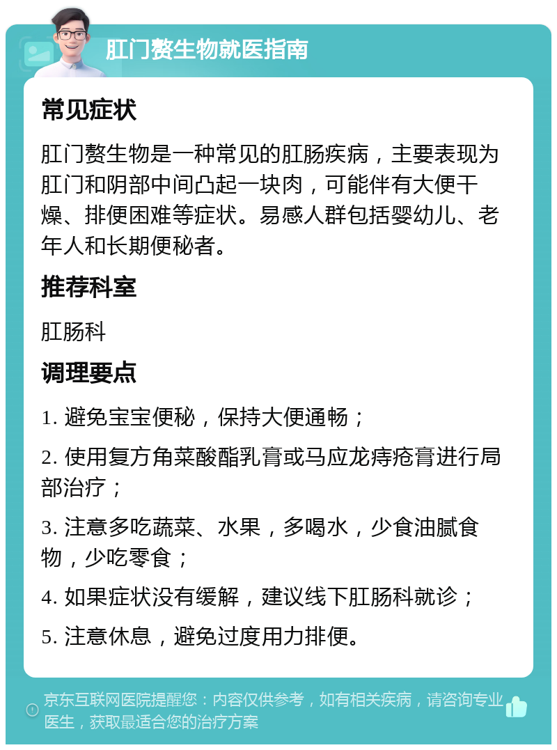 肛门赘生物就医指南 常见症状 肛门赘生物是一种常见的肛肠疾病，主要表现为肛门和阴部中间凸起一块肉，可能伴有大便干燥、排便困难等症状。易感人群包括婴幼儿、老年人和长期便秘者。 推荐科室 肛肠科 调理要点 1. 避免宝宝便秘，保持大便通畅； 2. 使用复方角菜酸酯乳膏或马应龙痔疮膏进行局部治疗； 3. 注意多吃蔬菜、水果，多喝水，少食油腻食物，少吃零食； 4. 如果症状没有缓解，建议线下肛肠科就诊； 5. 注意休息，避免过度用力排便。