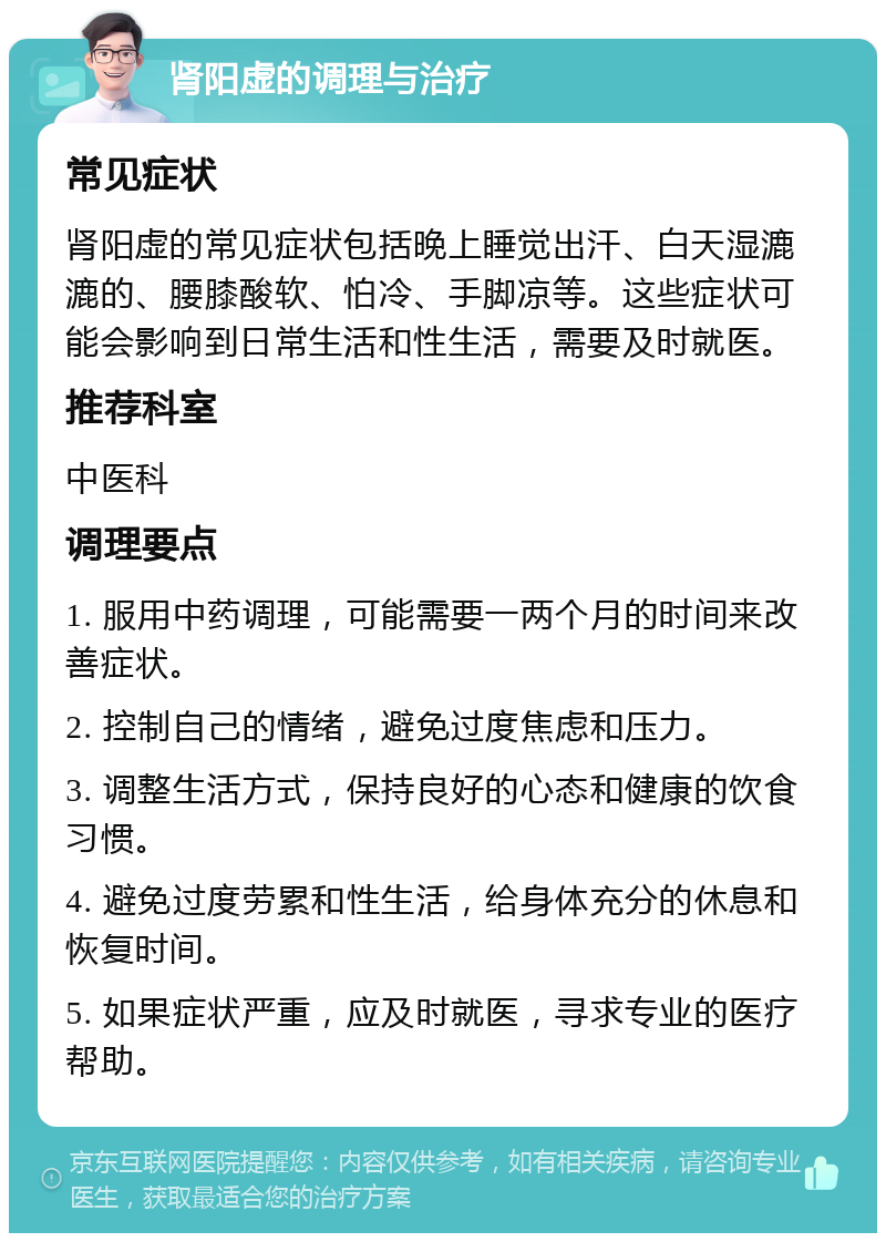 肾阳虚的调理与治疗 常见症状 肾阳虚的常见症状包括晚上睡觉出汗、白天湿漉漉的、腰膝酸软、怕冷、手脚凉等。这些症状可能会影响到日常生活和性生活，需要及时就医。 推荐科室 中医科 调理要点 1. 服用中药调理，可能需要一两个月的时间来改善症状。 2. 控制自己的情绪，避免过度焦虑和压力。 3. 调整生活方式，保持良好的心态和健康的饮食习惯。 4. 避免过度劳累和性生活，给身体充分的休息和恢复时间。 5. 如果症状严重，应及时就医，寻求专业的医疗帮助。