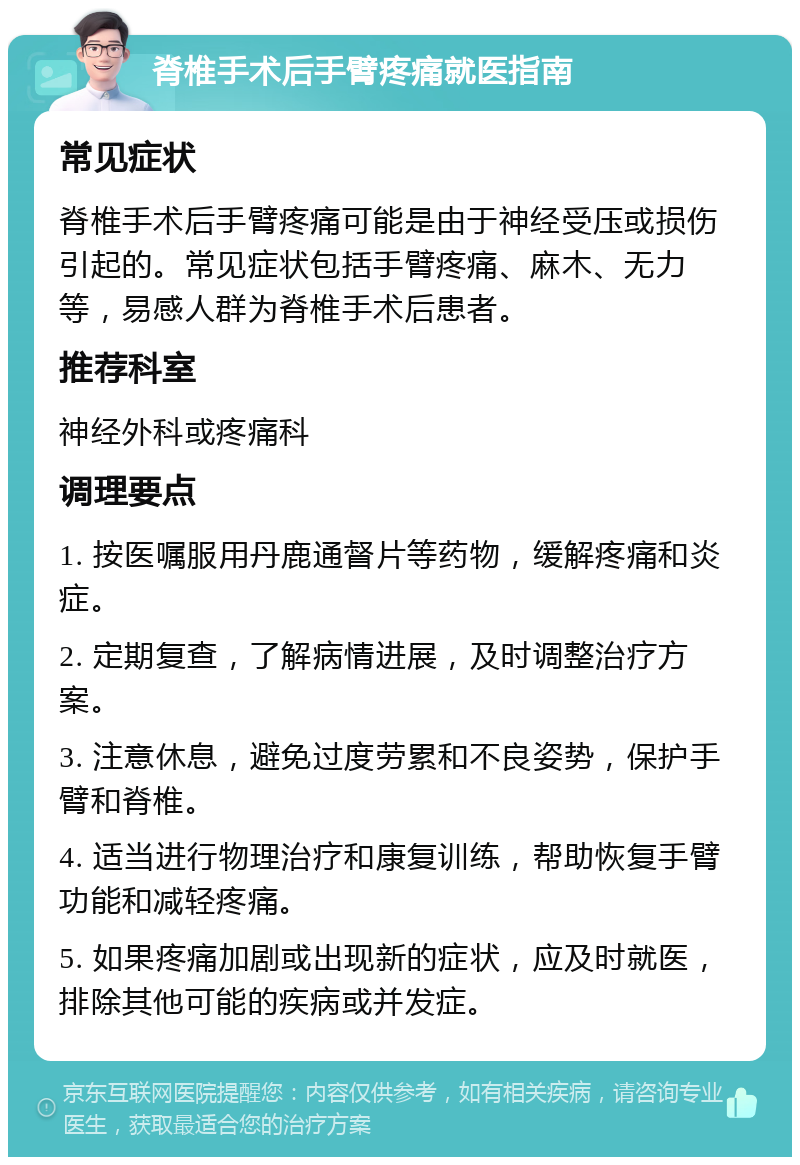 脊椎手术后手臂疼痛就医指南 常见症状 脊椎手术后手臂疼痛可能是由于神经受压或损伤引起的。常见症状包括手臂疼痛、麻木、无力等，易感人群为脊椎手术后患者。 推荐科室 神经外科或疼痛科 调理要点 1. 按医嘱服用丹鹿通督片等药物，缓解疼痛和炎症。 2. 定期复查，了解病情进展，及时调整治疗方案。 3. 注意休息，避免过度劳累和不良姿势，保护手臂和脊椎。 4. 适当进行物理治疗和康复训练，帮助恢复手臂功能和减轻疼痛。 5. 如果疼痛加剧或出现新的症状，应及时就医，排除其他可能的疾病或并发症。