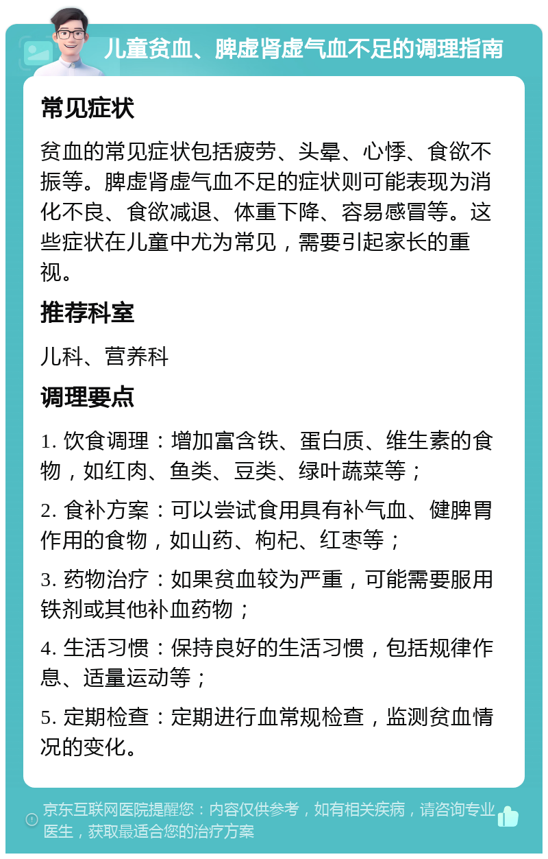 儿童贫血、脾虚肾虚气血不足的调理指南 常见症状 贫血的常见症状包括疲劳、头晕、心悸、食欲不振等。脾虚肾虚气血不足的症状则可能表现为消化不良、食欲减退、体重下降、容易感冒等。这些症状在儿童中尤为常见，需要引起家长的重视。 推荐科室 儿科、营养科 调理要点 1. 饮食调理：增加富含铁、蛋白质、维生素的食物，如红肉、鱼类、豆类、绿叶蔬菜等； 2. 食补方案：可以尝试食用具有补气血、健脾胃作用的食物，如山药、枸杞、红枣等； 3. 药物治疗：如果贫血较为严重，可能需要服用铁剂或其他补血药物； 4. 生活习惯：保持良好的生活习惯，包括规律作息、适量运动等； 5. 定期检查：定期进行血常规检查，监测贫血情况的变化。