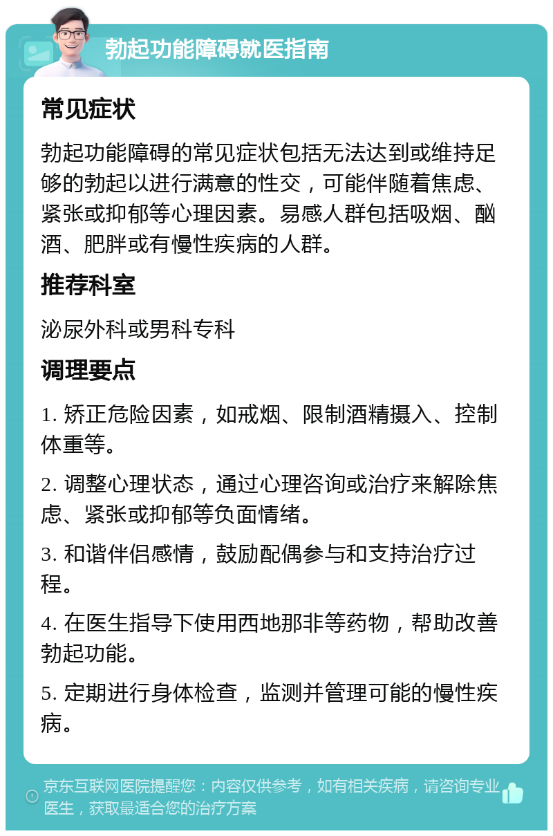 勃起功能障碍就医指南 常见症状 勃起功能障碍的常见症状包括无法达到或维持足够的勃起以进行满意的性交，可能伴随着焦虑、紧张或抑郁等心理因素。易感人群包括吸烟、酗酒、肥胖或有慢性疾病的人群。 推荐科室 泌尿外科或男科专科 调理要点 1. 矫正危险因素，如戒烟、限制酒精摄入、控制体重等。 2. 调整心理状态，通过心理咨询或治疗来解除焦虑、紧张或抑郁等负面情绪。 3. 和谐伴侣感情，鼓励配偶参与和支持治疗过程。 4. 在医生指导下使用西地那非等药物，帮助改善勃起功能。 5. 定期进行身体检查，监测并管理可能的慢性疾病。