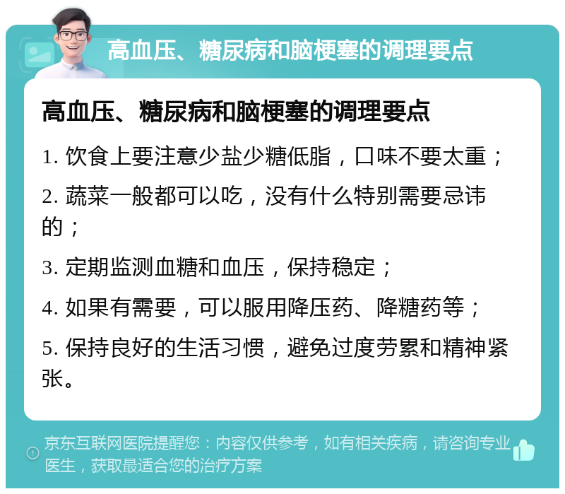 高血压、糖尿病和脑梗塞的调理要点 高血压、糖尿病和脑梗塞的调理要点 1. 饮食上要注意少盐少糖低脂，口味不要太重； 2. 蔬菜一般都可以吃，没有什么特别需要忌讳的； 3. 定期监测血糖和血压，保持稳定； 4. 如果有需要，可以服用降压药、降糖药等； 5. 保持良好的生活习惯，避免过度劳累和精神紧张。