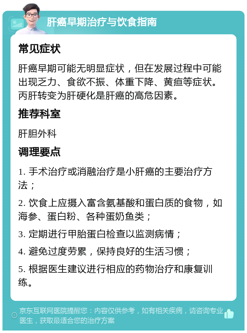 肝癌早期治疗与饮食指南 常见症状 肝癌早期可能无明显症状，但在发展过程中可能出现乏力、食欲不振、体重下降、黄疸等症状。丙肝转变为肝硬化是肝癌的高危因素。 推荐科室 肝胆外科 调理要点 1. 手术治疗或消融治疗是小肝癌的主要治疗方法； 2. 饮食上应摄入富含氨基酸和蛋白质的食物，如海参、蛋白粉、各种蛋奶鱼类； 3. 定期进行甲胎蛋白检查以监测病情； 4. 避免过度劳累，保持良好的生活习惯； 5. 根据医生建议进行相应的药物治疗和康复训练。