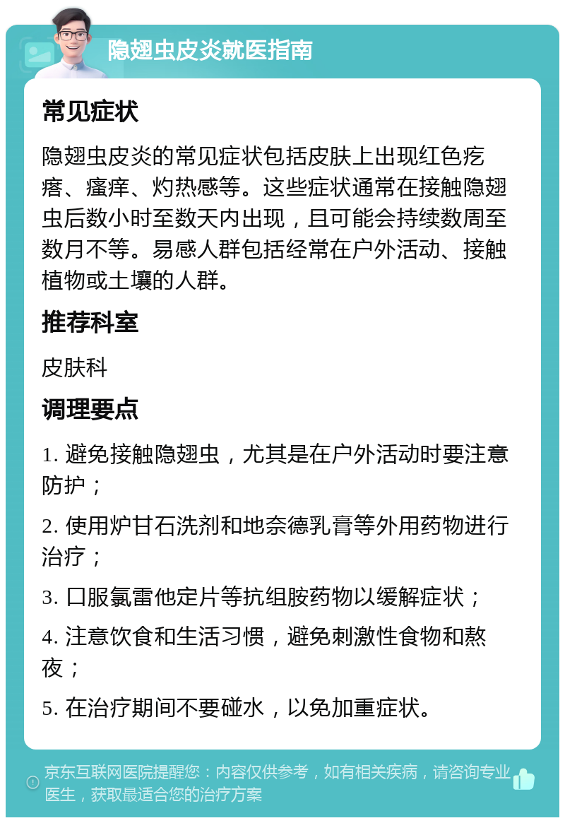 隐翅虫皮炎就医指南 常见症状 隐翅虫皮炎的常见症状包括皮肤上出现红色疙瘩、瘙痒、灼热感等。这些症状通常在接触隐翅虫后数小时至数天内出现，且可能会持续数周至数月不等。易感人群包括经常在户外活动、接触植物或土壤的人群。 推荐科室 皮肤科 调理要点 1. 避免接触隐翅虫，尤其是在户外活动时要注意防护； 2. 使用炉甘石洗剂和地奈德乳膏等外用药物进行治疗； 3. 口服氯雷他定片等抗组胺药物以缓解症状； 4. 注意饮食和生活习惯，避免刺激性食物和熬夜； 5. 在治疗期间不要碰水，以免加重症状。