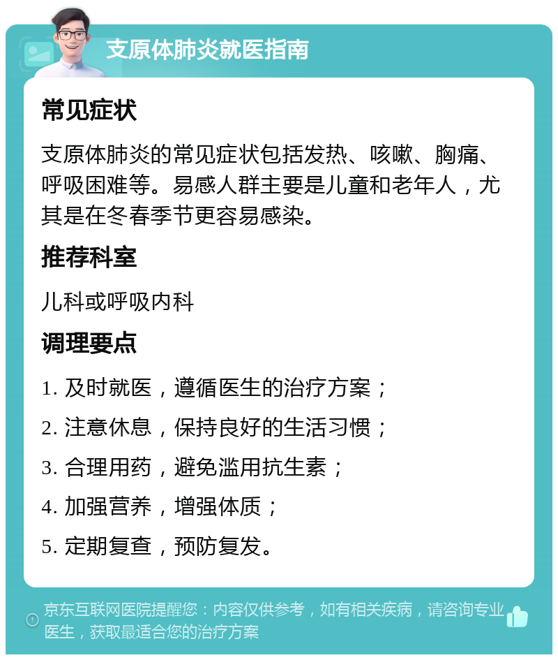 支原体肺炎就医指南 常见症状 支原体肺炎的常见症状包括发热、咳嗽、胸痛、呼吸困难等。易感人群主要是儿童和老年人，尤其是在冬春季节更容易感染。 推荐科室 儿科或呼吸内科 调理要点 1. 及时就医，遵循医生的治疗方案； 2. 注意休息，保持良好的生活习惯； 3. 合理用药，避免滥用抗生素； 4. 加强营养，增强体质； 5. 定期复查，预防复发。