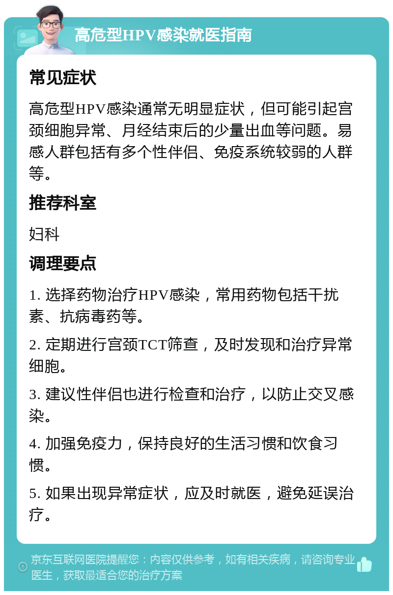 高危型HPV感染就医指南 常见症状 高危型HPV感染通常无明显症状，但可能引起宫颈细胞异常、月经结束后的少量出血等问题。易感人群包括有多个性伴侣、免疫系统较弱的人群等。 推荐科室 妇科 调理要点 1. 选择药物治疗HPV感染，常用药物包括干扰素、抗病毒药等。 2. 定期进行宫颈TCT筛查，及时发现和治疗异常细胞。 3. 建议性伴侣也进行检查和治疗，以防止交叉感染。 4. 加强免疫力，保持良好的生活习惯和饮食习惯。 5. 如果出现异常症状，应及时就医，避免延误治疗。