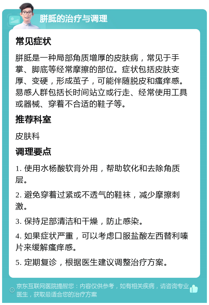 胼胝的治疗与调理 常见症状 胼胝是一种局部角质增厚的皮肤病，常见于手掌、脚底等经常摩擦的部位。症状包括皮肤变厚、变硬，形成茧子，可能伴随脱皮和瘙痒感。易感人群包括长时间站立或行走、经常使用工具或器械、穿着不合适的鞋子等。 推荐科室 皮肤科 调理要点 1. 使用水杨酸软膏外用，帮助软化和去除角质层。 2. 避免穿着过紧或不透气的鞋袜，减少摩擦刺激。 3. 保持足部清洁和干燥，防止感染。 4. 如果症状严重，可以考虑口服盐酸左西替利嗪片来缓解瘙痒感。 5. 定期复诊，根据医生建议调整治疗方案。