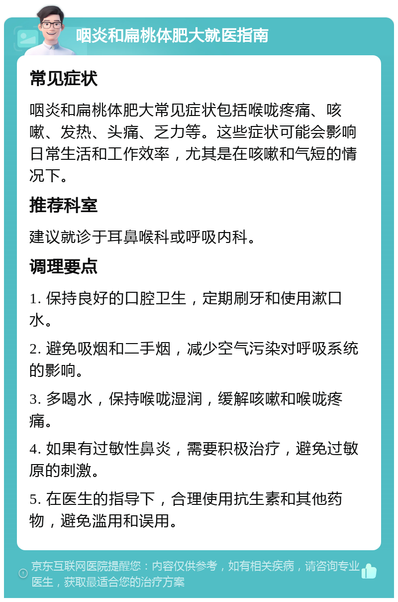 咽炎和扁桃体肥大就医指南 常见症状 咽炎和扁桃体肥大常见症状包括喉咙疼痛、咳嗽、发热、头痛、乏力等。这些症状可能会影响日常生活和工作效率，尤其是在咳嗽和气短的情况下。 推荐科室 建议就诊于耳鼻喉科或呼吸内科。 调理要点 1. 保持良好的口腔卫生，定期刷牙和使用漱口水。 2. 避免吸烟和二手烟，减少空气污染对呼吸系统的影响。 3. 多喝水，保持喉咙湿润，缓解咳嗽和喉咙疼痛。 4. 如果有过敏性鼻炎，需要积极治疗，避免过敏原的刺激。 5. 在医生的指导下，合理使用抗生素和其他药物，避免滥用和误用。