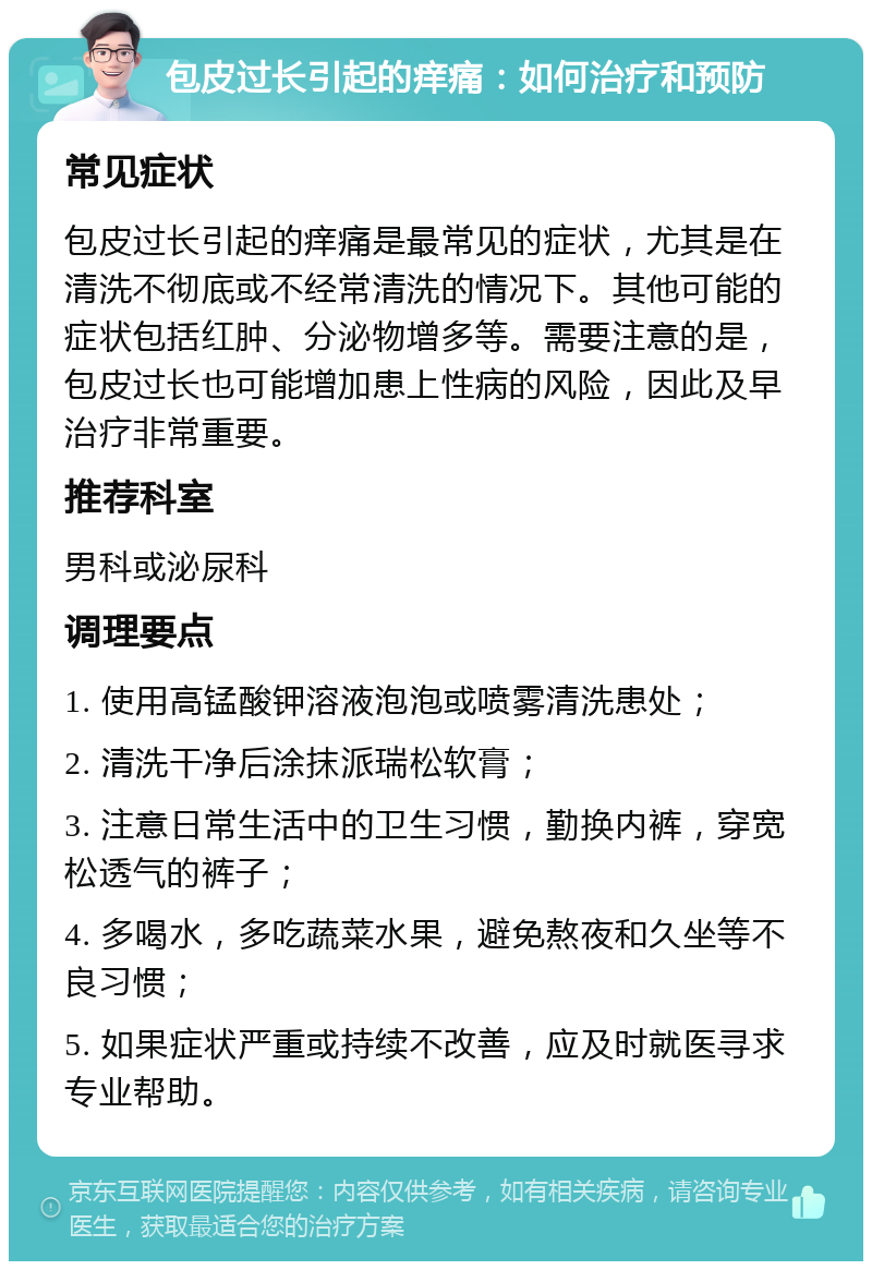 包皮过长引起的痒痛：如何治疗和预防 常见症状 包皮过长引起的痒痛是最常见的症状，尤其是在清洗不彻底或不经常清洗的情况下。其他可能的症状包括红肿、分泌物增多等。需要注意的是，包皮过长也可能增加患上性病的风险，因此及早治疗非常重要。 推荐科室 男科或泌尿科 调理要点 1. 使用高锰酸钾溶液泡泡或喷雾清洗患处； 2. 清洗干净后涂抹派瑞松软膏； 3. 注意日常生活中的卫生习惯，勤换内裤，穿宽松透气的裤子； 4. 多喝水，多吃蔬菜水果，避免熬夜和久坐等不良习惯； 5. 如果症状严重或持续不改善，应及时就医寻求专业帮助。