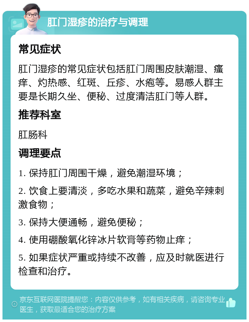 肛门湿疹的治疗与调理 常见症状 肛门湿疹的常见症状包括肛门周围皮肤潮湿、瘙痒、灼热感、红斑、丘疹、水疱等。易感人群主要是长期久坐、便秘、过度清洁肛门等人群。 推荐科室 肛肠科 调理要点 1. 保持肛门周围干燥，避免潮湿环境； 2. 饮食上要清淡，多吃水果和蔬菜，避免辛辣刺激食物； 3. 保持大便通畅，避免便秘； 4. 使用硼酸氧化锌冰片软膏等药物止痒； 5. 如果症状严重或持续不改善，应及时就医进行检查和治疗。