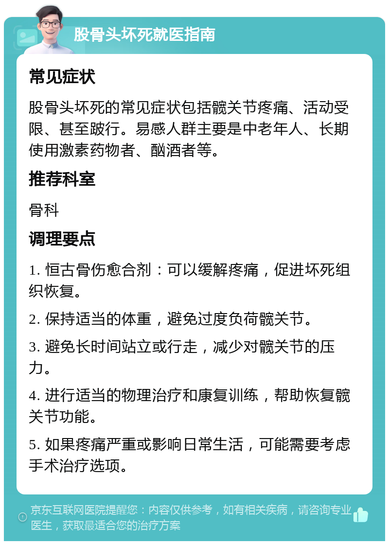 股骨头坏死就医指南 常见症状 股骨头坏死的常见症状包括髋关节疼痛、活动受限、甚至跛行。易感人群主要是中老年人、长期使用激素药物者、酗酒者等。 推荐科室 骨科 调理要点 1. 恒古骨伤愈合剂：可以缓解疼痛，促进坏死组织恢复。 2. 保持适当的体重，避免过度负荷髋关节。 3. 避免长时间站立或行走，减少对髋关节的压力。 4. 进行适当的物理治疗和康复训练，帮助恢复髋关节功能。 5. 如果疼痛严重或影响日常生活，可能需要考虑手术治疗选项。