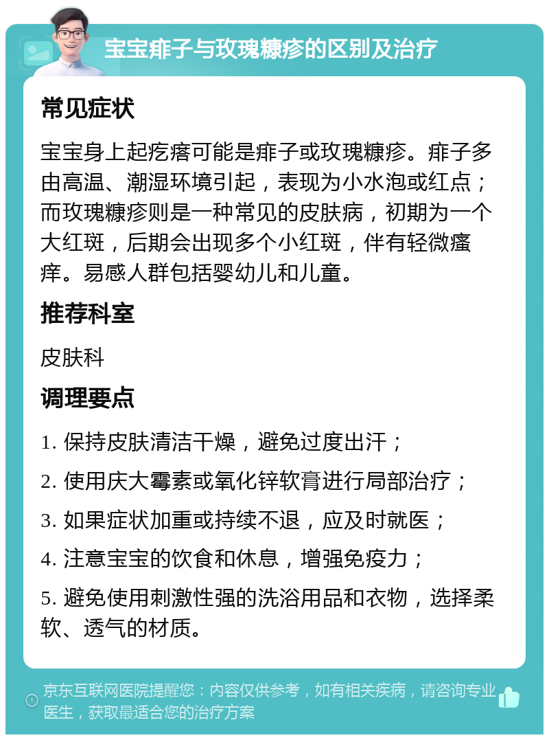 宝宝痱子与玫瑰糠疹的区别及治疗 常见症状 宝宝身上起疙瘩可能是痱子或玫瑰糠疹。痱子多由高温、潮湿环境引起，表现为小水泡或红点；而玫瑰糠疹则是一种常见的皮肤病，初期为一个大红斑，后期会出现多个小红斑，伴有轻微瘙痒。易感人群包括婴幼儿和儿童。 推荐科室 皮肤科 调理要点 1. 保持皮肤清洁干燥，避免过度出汗； 2. 使用庆大霉素或氧化锌软膏进行局部治疗； 3. 如果症状加重或持续不退，应及时就医； 4. 注意宝宝的饮食和休息，增强免疫力； 5. 避免使用刺激性强的洗浴用品和衣物，选择柔软、透气的材质。