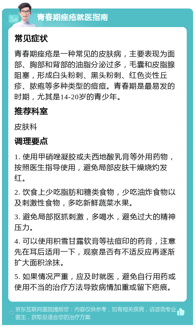 青春期痤疮就医指南 常见症状 青春期痤疮是一种常见的皮肤病，主要表现为面部、胸部和背部的油脂分泌过多，毛囊和皮脂腺阻塞，形成白头粉刺、黑头粉刺、红色炎性丘疹、脓疱等多种类型的痘痘。青春期是最易发的时期，尤其是14-20岁的青少年。 推荐科室 皮肤科 调理要点 1. 使用甲硝唑凝胶或夫西地酸乳膏等外用药物，按照医生指导使用，避免局部皮肤干燥烧灼发红。 2. 饮食上少吃脂肪和糖类食物，少吃油炸食物以及刺激性食物，多吃新鲜蔬菜水果。 3. 避免局部抠抓刺激，多喝水，避免过大的精神压力。 4. 可以使用积雪甘露软膏等祛痘印的药膏，注意先在耳后适用一下，观察是否有不适反应再逐渐扩大面积涂抹。 5. 如果情况严重，应及时就医，避免自行用药或使用不当的治疗方法导致病情加重或留下疤痕。