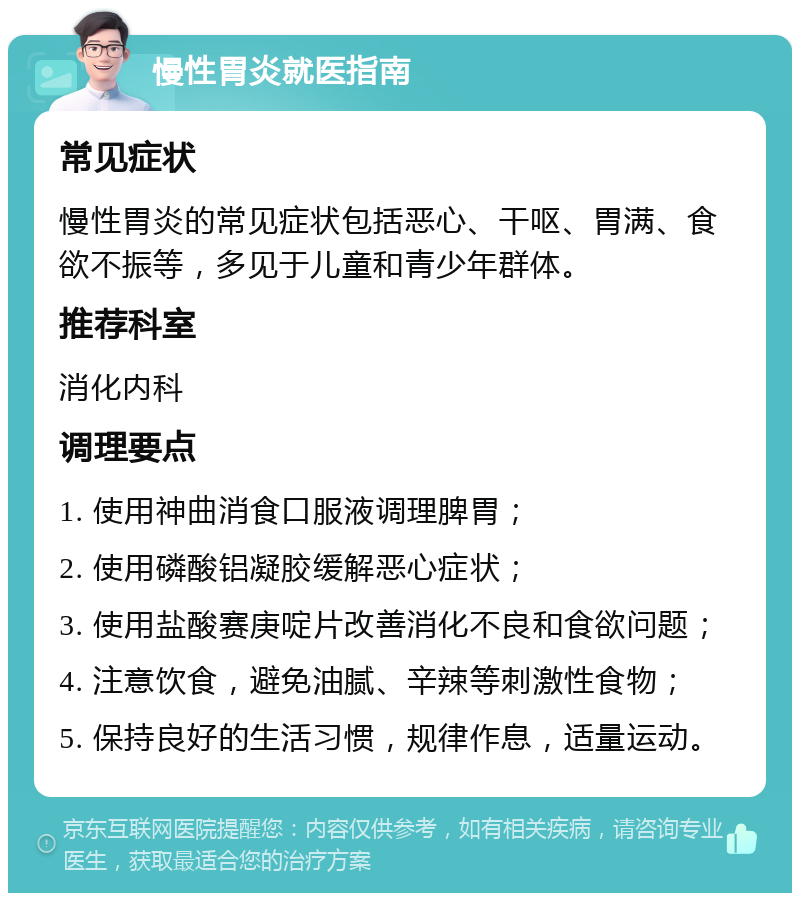 慢性胃炎就医指南 常见症状 慢性胃炎的常见症状包括恶心、干呕、胃满、食欲不振等，多见于儿童和青少年群体。 推荐科室 消化内科 调理要点 1. 使用神曲消食口服液调理脾胃； 2. 使用磷酸铝凝胶缓解恶心症状； 3. 使用盐酸赛庚啶片改善消化不良和食欲问题； 4. 注意饮食，避免油腻、辛辣等刺激性食物； 5. 保持良好的生活习惯，规律作息，适量运动。