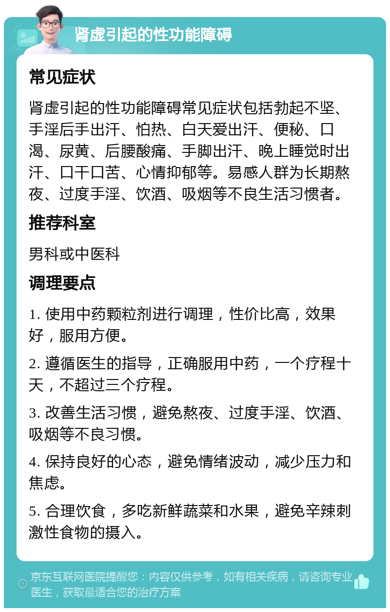 肾虚引起的性功能障碍 常见症状 肾虚引起的性功能障碍常见症状包括勃起不坚、手淫后手出汗、怕热、白天爱出汗、便秘、口渴、尿黄、后腰酸痛、手脚出汗、晚上睡觉时出汗、口干口苦、心情抑郁等。易感人群为长期熬夜、过度手淫、饮酒、吸烟等不良生活习惯者。 推荐科室 男科或中医科 调理要点 1. 使用中药颗粒剂进行调理，性价比高，效果好，服用方便。 2. 遵循医生的指导，正确服用中药，一个疗程十天，不超过三个疗程。 3. 改善生活习惯，避免熬夜、过度手淫、饮酒、吸烟等不良习惯。 4. 保持良好的心态，避免情绪波动，减少压力和焦虑。 5. 合理饮食，多吃新鲜蔬菜和水果，避免辛辣刺激性食物的摄入。