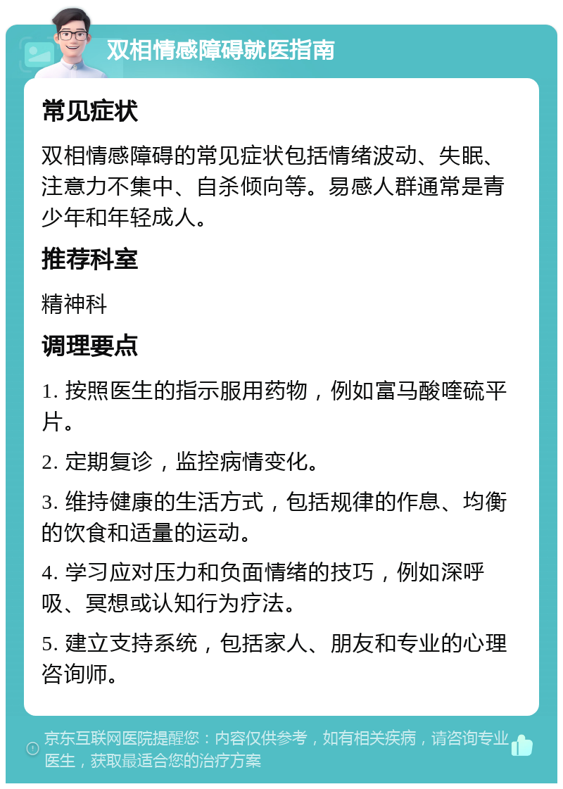 双相情感障碍就医指南 常见症状 双相情感障碍的常见症状包括情绪波动、失眠、注意力不集中、自杀倾向等。易感人群通常是青少年和年轻成人。 推荐科室 精神科 调理要点 1. 按照医生的指示服用药物，例如富马酸喹硫平片。 2. 定期复诊，监控病情变化。 3. 维持健康的生活方式，包括规律的作息、均衡的饮食和适量的运动。 4. 学习应对压力和负面情绪的技巧，例如深呼吸、冥想或认知行为疗法。 5. 建立支持系统，包括家人、朋友和专业的心理咨询师。