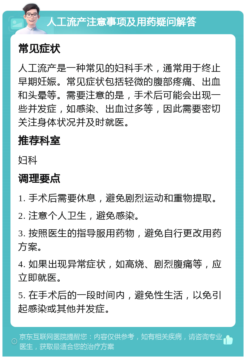 人工流产注意事项及用药疑问解答 常见症状 人工流产是一种常见的妇科手术，通常用于终止早期妊娠。常见症状包括轻微的腹部疼痛、出血和头晕等。需要注意的是，手术后可能会出现一些并发症，如感染、出血过多等，因此需要密切关注身体状况并及时就医。 推荐科室 妇科 调理要点 1. 手术后需要休息，避免剧烈运动和重物提取。 2. 注意个人卫生，避免感染。 3. 按照医生的指导服用药物，避免自行更改用药方案。 4. 如果出现异常症状，如高烧、剧烈腹痛等，应立即就医。 5. 在手术后的一段时间内，避免性生活，以免引起感染或其他并发症。