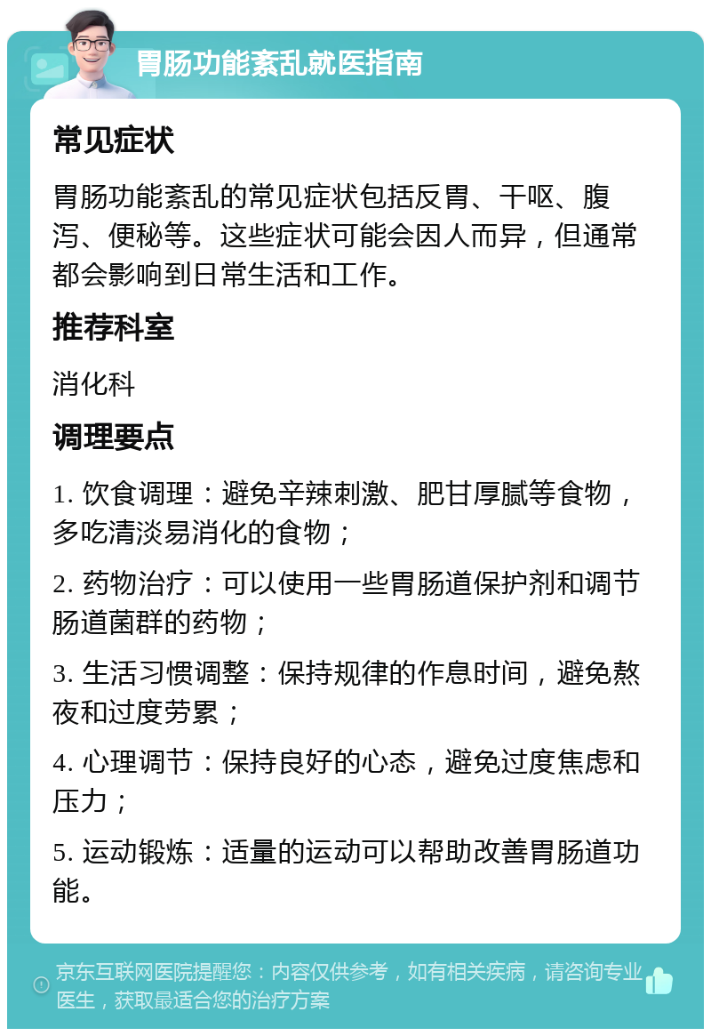 胃肠功能紊乱就医指南 常见症状 胃肠功能紊乱的常见症状包括反胃、干呕、腹泻、便秘等。这些症状可能会因人而异，但通常都会影响到日常生活和工作。 推荐科室 消化科 调理要点 1. 饮食调理：避免辛辣刺激、肥甘厚腻等食物，多吃清淡易消化的食物； 2. 药物治疗：可以使用一些胃肠道保护剂和调节肠道菌群的药物； 3. 生活习惯调整：保持规律的作息时间，避免熬夜和过度劳累； 4. 心理调节：保持良好的心态，避免过度焦虑和压力； 5. 运动锻炼：适量的运动可以帮助改善胃肠道功能。