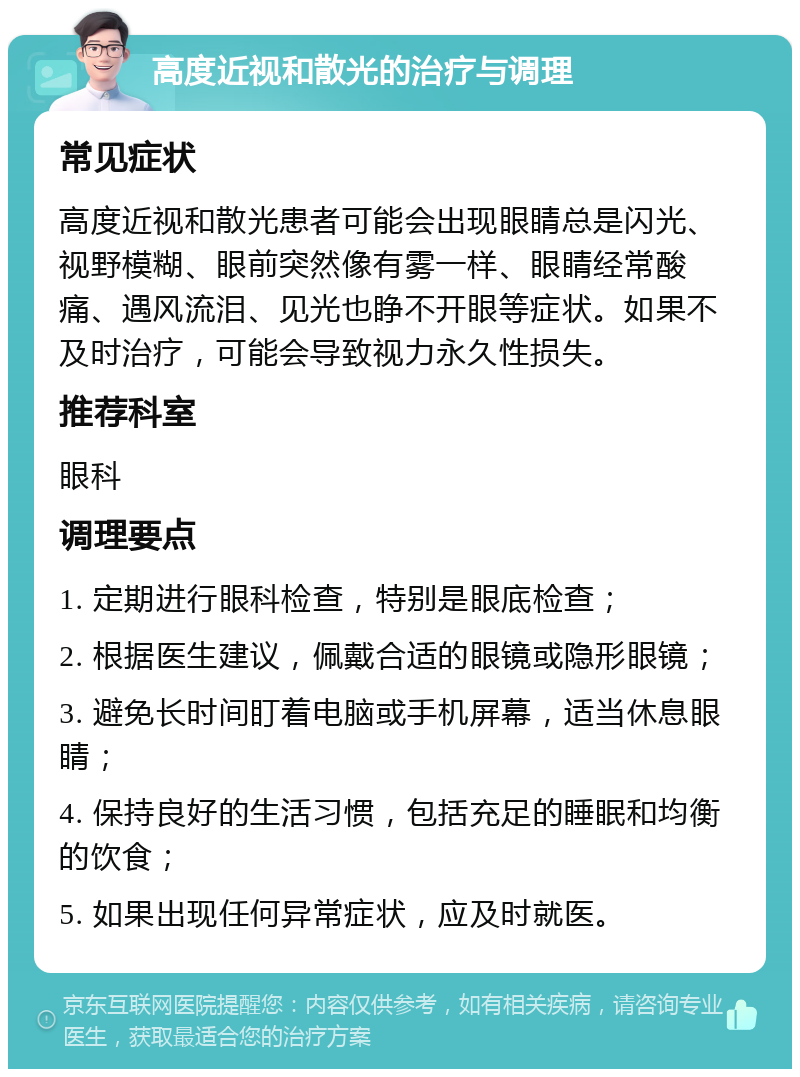 高度近视和散光的治疗与调理 常见症状 高度近视和散光患者可能会出现眼睛总是闪光、视野模糊、眼前突然像有雾一样、眼睛经常酸痛、遇风流泪、见光也睁不开眼等症状。如果不及时治疗，可能会导致视力永久性损失。 推荐科室 眼科 调理要点 1. 定期进行眼科检查，特别是眼底检查； 2. 根据医生建议，佩戴合适的眼镜或隐形眼镜； 3. 避免长时间盯着电脑或手机屏幕，适当休息眼睛； 4. 保持良好的生活习惯，包括充足的睡眠和均衡的饮食； 5. 如果出现任何异常症状，应及时就医。