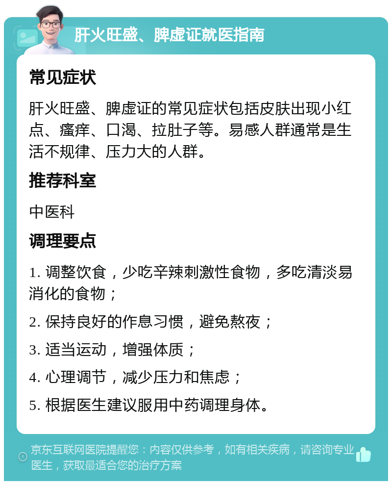 肝火旺盛、脾虚证就医指南 常见症状 肝火旺盛、脾虚证的常见症状包括皮肤出现小红点、瘙痒、口渴、拉肚子等。易感人群通常是生活不规律、压力大的人群。 推荐科室 中医科 调理要点 1. 调整饮食，少吃辛辣刺激性食物，多吃清淡易消化的食物； 2. 保持良好的作息习惯，避免熬夜； 3. 适当运动，增强体质； 4. 心理调节，减少压力和焦虑； 5. 根据医生建议服用中药调理身体。