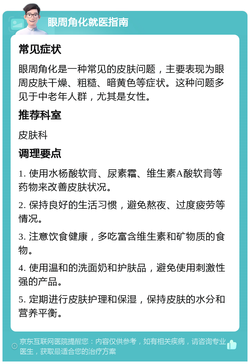 眼周角化就医指南 常见症状 眼周角化是一种常见的皮肤问题，主要表现为眼周皮肤干燥、粗糙、暗黄色等症状。这种问题多见于中老年人群，尤其是女性。 推荐科室 皮肤科 调理要点 1. 使用水杨酸软膏、尿素霜、维生素A酸软膏等药物来改善皮肤状况。 2. 保持良好的生活习惯，避免熬夜、过度疲劳等情况。 3. 注意饮食健康，多吃富含维生素和矿物质的食物。 4. 使用温和的洗面奶和护肤品，避免使用刺激性强的产品。 5. 定期进行皮肤护理和保湿，保持皮肤的水分和营养平衡。