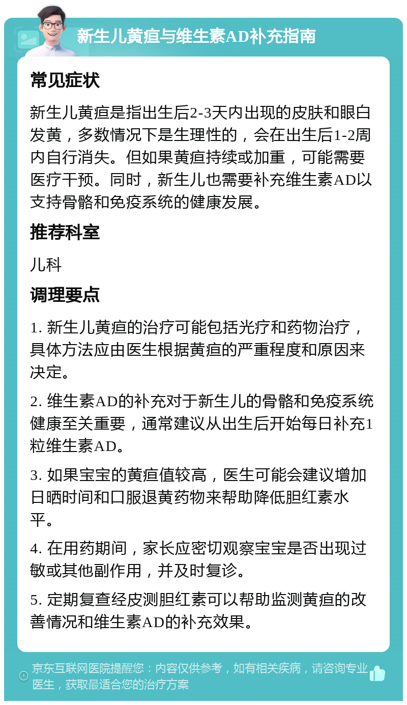 新生儿黄疸与维生素AD补充指南 常见症状 新生儿黄疸是指出生后2-3天内出现的皮肤和眼白发黄，多数情况下是生理性的，会在出生后1-2周内自行消失。但如果黄疸持续或加重，可能需要医疗干预。同时，新生儿也需要补充维生素AD以支持骨骼和免疫系统的健康发展。 推荐科室 儿科 调理要点 1. 新生儿黄疸的治疗可能包括光疗和药物治疗，具体方法应由医生根据黄疸的严重程度和原因来决定。 2. 维生素AD的补充对于新生儿的骨骼和免疫系统健康至关重要，通常建议从出生后开始每日补充1粒维生素AD。 3. 如果宝宝的黄疸值较高，医生可能会建议增加日晒时间和口服退黄药物来帮助降低胆红素水平。 4. 在用药期间，家长应密切观察宝宝是否出现过敏或其他副作用，并及时复诊。 5. 定期复查经皮测胆红素可以帮助监测黄疸的改善情况和维生素AD的补充效果。