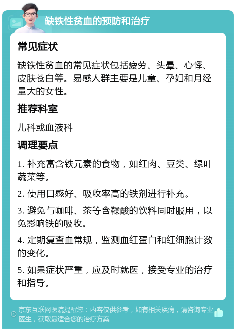 缺铁性贫血的预防和治疗 常见症状 缺铁性贫血的常见症状包括疲劳、头晕、心悸、皮肤苍白等。易感人群主要是儿童、孕妇和月经量大的女性。 推荐科室 儿科或血液科 调理要点 1. 补充富含铁元素的食物，如红肉、豆类、绿叶蔬菜等。 2. 使用口感好、吸收率高的铁剂进行补充。 3. 避免与咖啡、茶等含鞣酸的饮料同时服用，以免影响铁的吸收。 4. 定期复查血常规，监测血红蛋白和红细胞计数的变化。 5. 如果症状严重，应及时就医，接受专业的治疗和指导。