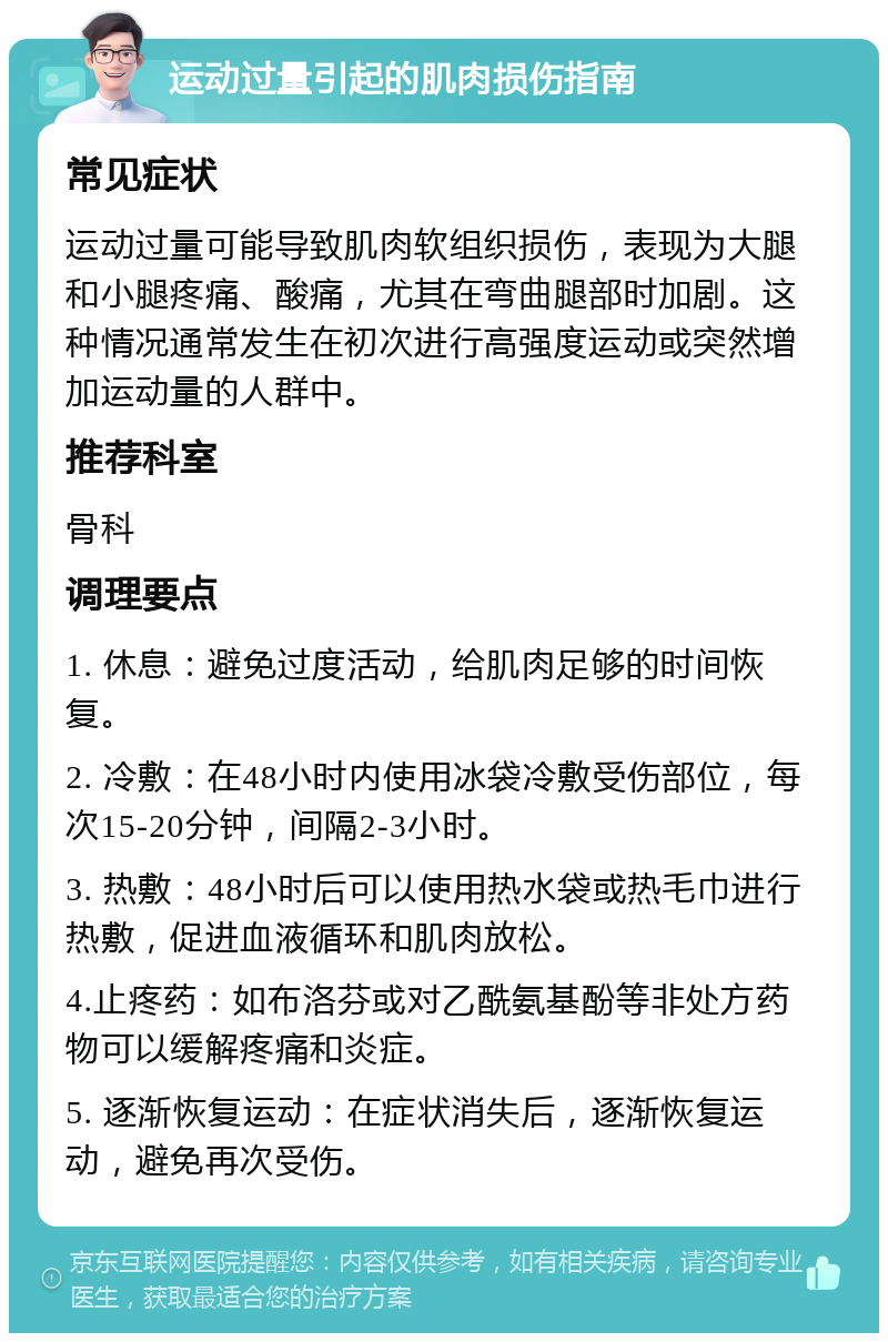 运动过量引起的肌肉损伤指南 常见症状 运动过量可能导致肌肉软组织损伤，表现为大腿和小腿疼痛、酸痛，尤其在弯曲腿部时加剧。这种情况通常发生在初次进行高强度运动或突然增加运动量的人群中。 推荐科室 骨科 调理要点 1. 休息：避免过度活动，给肌肉足够的时间恢复。 2. 冷敷：在48小时内使用冰袋冷敷受伤部位，每次15-20分钟，间隔2-3小时。 3. 热敷：48小时后可以使用热水袋或热毛巾进行热敷，促进血液循环和肌肉放松。 4.止疼药：如布洛芬或对乙酰氨基酚等非处方药物可以缓解疼痛和炎症。 5. 逐渐恢复运动：在症状消失后，逐渐恢复运动，避免再次受伤。