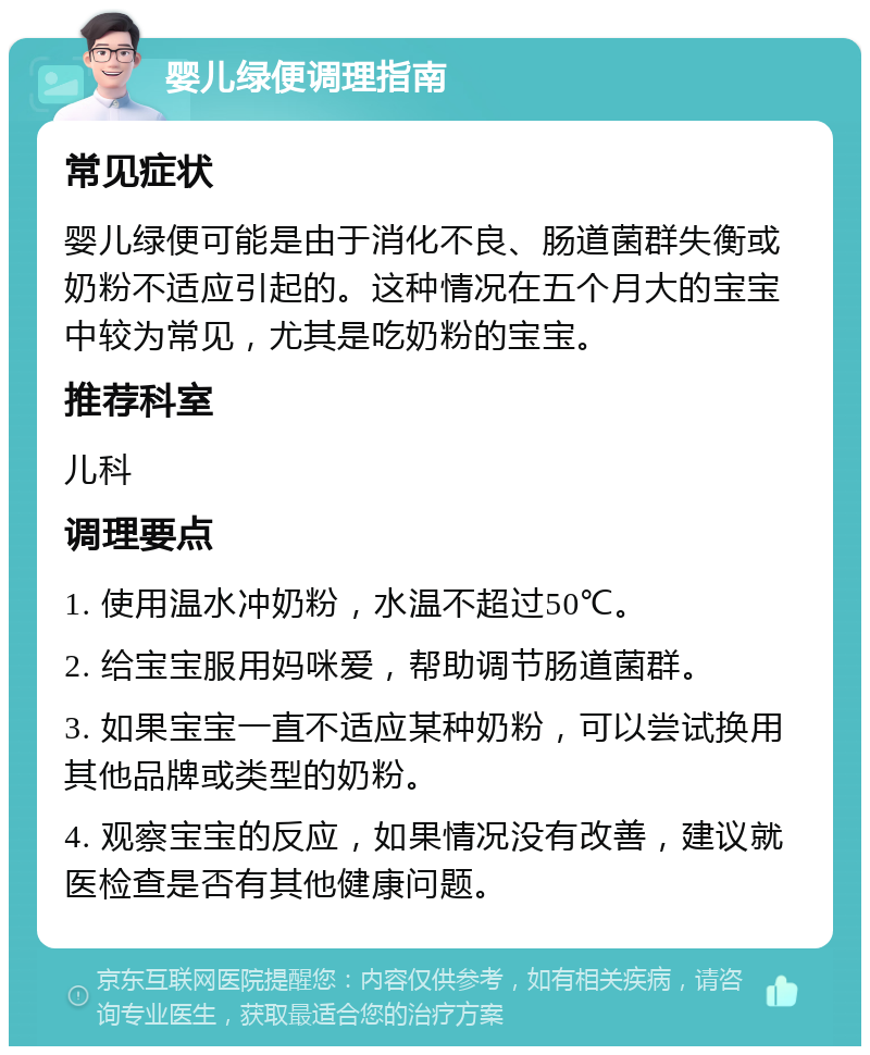 婴儿绿便调理指南 常见症状 婴儿绿便可能是由于消化不良、肠道菌群失衡或奶粉不适应引起的。这种情况在五个月大的宝宝中较为常见，尤其是吃奶粉的宝宝。 推荐科室 儿科 调理要点 1. 使用温水冲奶粉，水温不超过50℃。 2. 给宝宝服用妈咪爱，帮助调节肠道菌群。 3. 如果宝宝一直不适应某种奶粉，可以尝试换用其他品牌或类型的奶粉。 4. 观察宝宝的反应，如果情况没有改善，建议就医检查是否有其他健康问题。