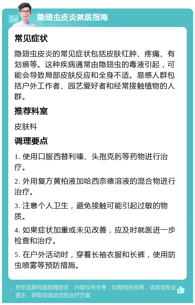 隐翅虫皮炎就医指南 常见症状 隐翅虫皮炎的常见症状包括皮肤红肿、疼痛、有划痕等。这种疾病通常由隐翅虫的毒液引起，可能会导致局部皮肤反应和全身不适。易感人群包括户外工作者、园艺爱好者和经常接触植物的人群。 推荐科室 皮肤科 调理要点 1. 使用口服西替利嗪、头孢克肟等药物进行治疗。 2. 外用复方黄柏液加哈西奈德溶液的混合物进行治疗。 3. 注意个人卫生，避免接触可能引起过敏的物质。 4. 如果症状加重或未见改善，应及时就医进一步检查和治疗。 5. 在户外活动时，穿着长袖衣服和长裤，使用防虫喷雾等预防措施。