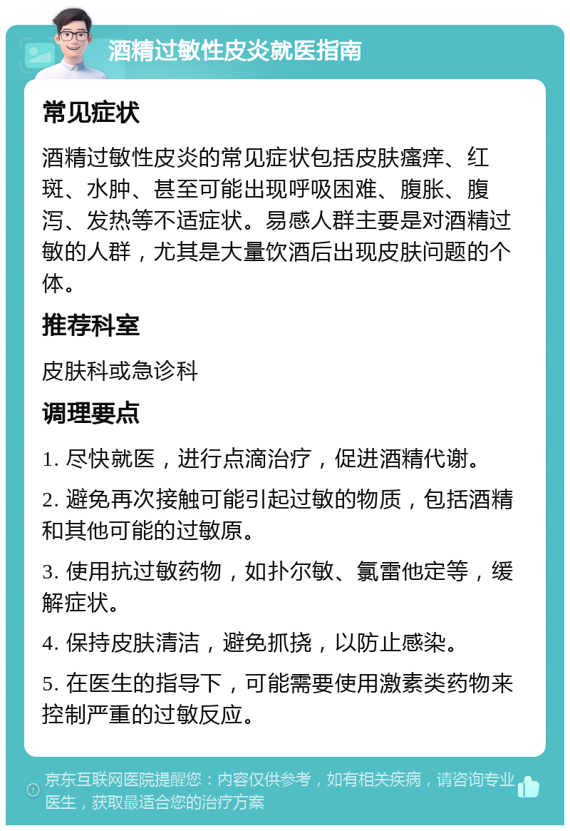 酒精过敏性皮炎就医指南 常见症状 酒精过敏性皮炎的常见症状包括皮肤瘙痒、红斑、水肿、甚至可能出现呼吸困难、腹胀、腹泻、发热等不适症状。易感人群主要是对酒精过敏的人群，尤其是大量饮酒后出现皮肤问题的个体。 推荐科室 皮肤科或急诊科 调理要点 1. 尽快就医，进行点滴治疗，促进酒精代谢。 2. 避免再次接触可能引起过敏的物质，包括酒精和其他可能的过敏原。 3. 使用抗过敏药物，如扑尔敏、氯雷他定等，缓解症状。 4. 保持皮肤清洁，避免抓挠，以防止感染。 5. 在医生的指导下，可能需要使用激素类药物来控制严重的过敏反应。