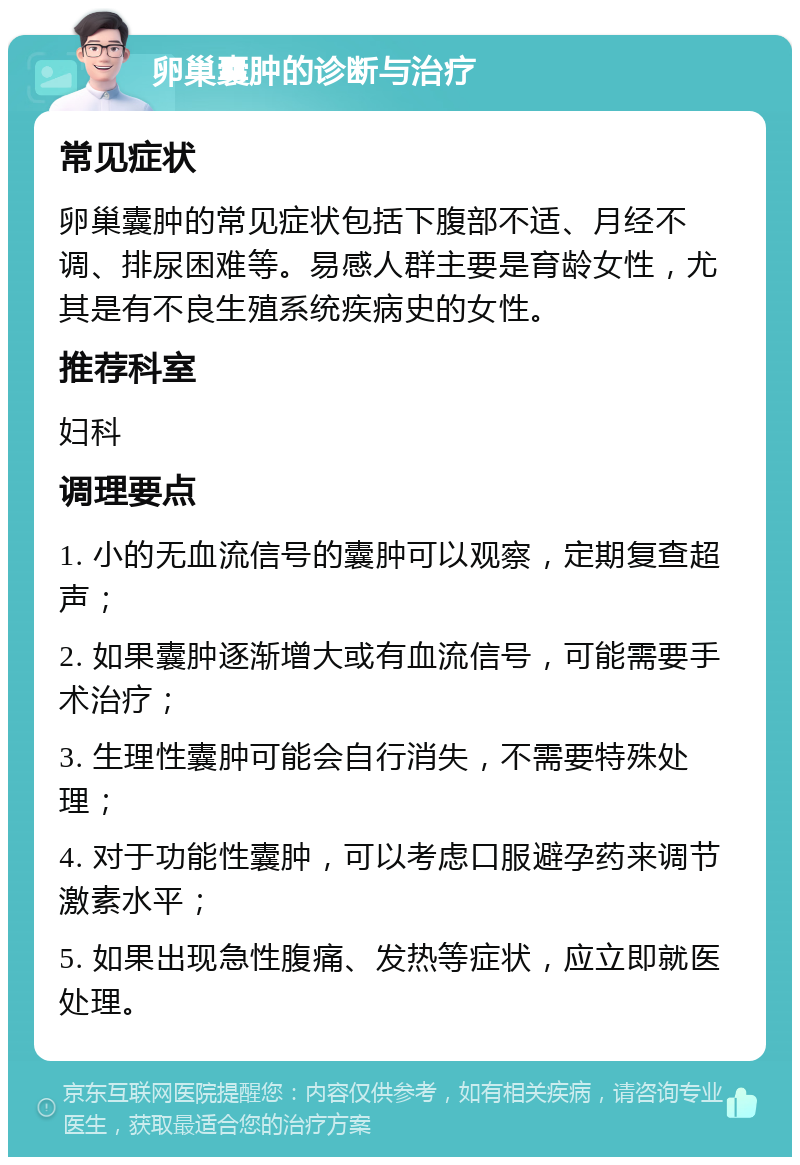 卵巢囊肿的诊断与治疗 常见症状 卵巢囊肿的常见症状包括下腹部不适、月经不调、排尿困难等。易感人群主要是育龄女性，尤其是有不良生殖系统疾病史的女性。 推荐科室 妇科 调理要点 1. 小的无血流信号的囊肿可以观察，定期复查超声； 2. 如果囊肿逐渐增大或有血流信号，可能需要手术治疗； 3. 生理性囊肿可能会自行消失，不需要特殊处理； 4. 对于功能性囊肿，可以考虑口服避孕药来调节激素水平； 5. 如果出现急性腹痛、发热等症状，应立即就医处理。