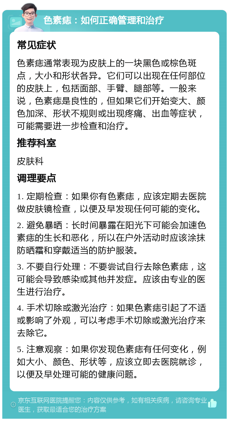 色素痣：如何正确管理和治疗 常见症状 色素痣通常表现为皮肤上的一块黑色或棕色斑点，大小和形状各异。它们可以出现在任何部位的皮肤上，包括面部、手臂、腿部等。一般来说，色素痣是良性的，但如果它们开始变大、颜色加深、形状不规则或出现疼痛、出血等症状，可能需要进一步检查和治疗。 推荐科室 皮肤科 调理要点 1. 定期检查：如果你有色素痣，应该定期去医院做皮肤镜检查，以便及早发现任何可能的变化。 2. 避免暴晒：长时间暴露在阳光下可能会加速色素痣的生长和恶化，所以在户外活动时应该涂抹防晒霜和穿戴适当的防护服装。 3. 不要自行处理：不要尝试自行去除色素痣，这可能会导致感染或其他并发症。应该由专业的医生进行治疗。 4. 手术切除或激光治疗：如果色素痣引起了不适或影响了外观，可以考虑手术切除或激光治疗来去除它。 5. 注意观察：如果你发现色素痣有任何变化，例如大小、颜色、形状等，应该立即去医院就诊，以便及早处理可能的健康问题。