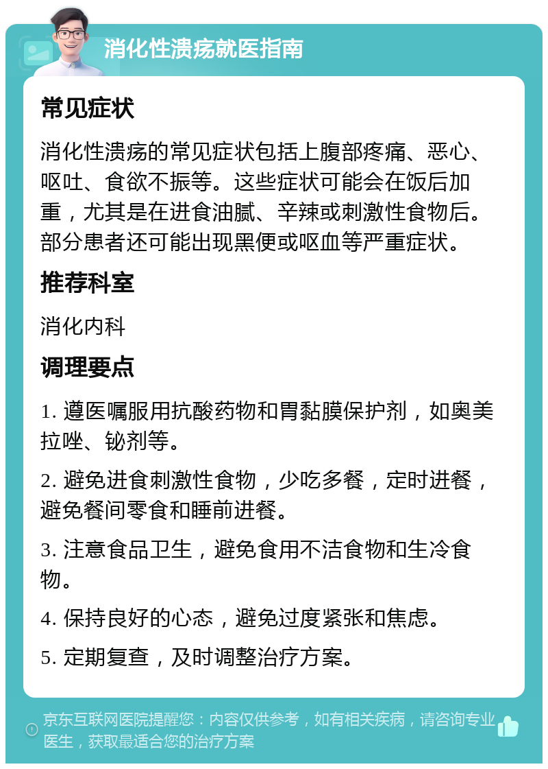 消化性溃疡就医指南 常见症状 消化性溃疡的常见症状包括上腹部疼痛、恶心、呕吐、食欲不振等。这些症状可能会在饭后加重，尤其是在进食油腻、辛辣或刺激性食物后。部分患者还可能出现黑便或呕血等严重症状。 推荐科室 消化内科 调理要点 1. 遵医嘱服用抗酸药物和胃黏膜保护剂，如奥美拉唑、铋剂等。 2. 避免进食刺激性食物，少吃多餐，定时进餐，避免餐间零食和睡前进餐。 3. 注意食品卫生，避免食用不洁食物和生冷食物。 4. 保持良好的心态，避免过度紧张和焦虑。 5. 定期复查，及时调整治疗方案。